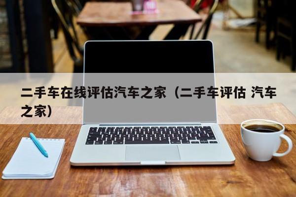 二手车在线评估汽车之家（二手车评估 汽车之家）