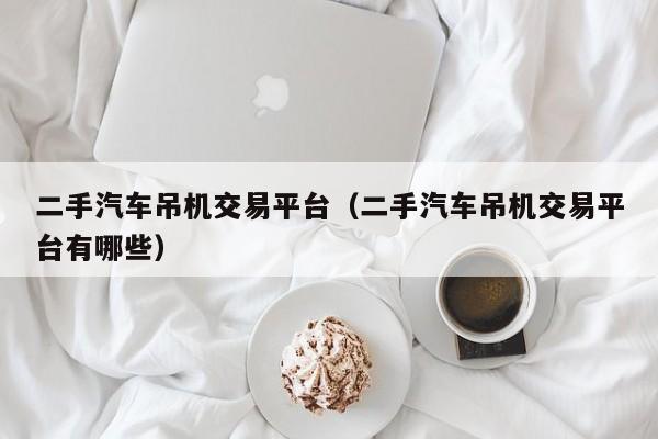 二手汽车吊机交易平台（二手汽车吊机交易平台有哪些）