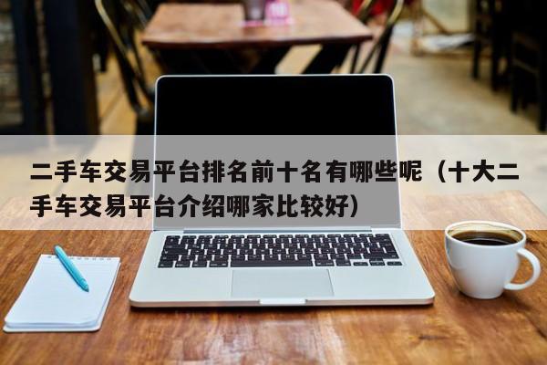 二手车交易平台排名前十名有哪些呢（十大二手车交易平台介绍哪家比较好）