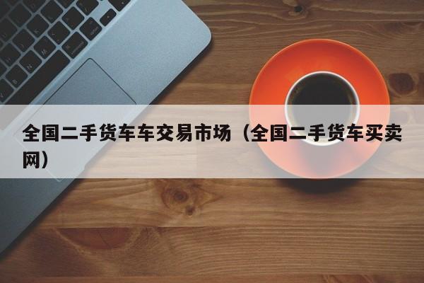 全国二手货车车交易市场（全国二手货车买卖网）