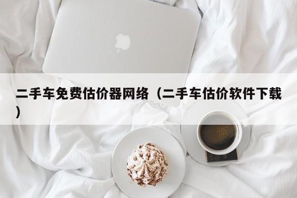 二手车免费估价器网络（二手车估价软件下载）