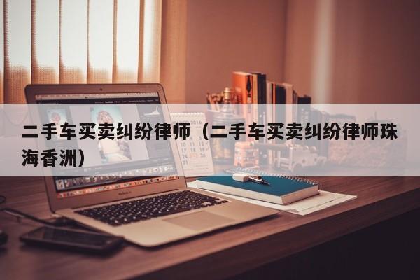 二手车买卖纠纷律师（二手车买卖纠纷律师珠海香洲）
