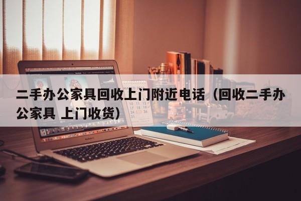 二手办公家具回收上门附近电话（回收二手办公家具 上门收货）