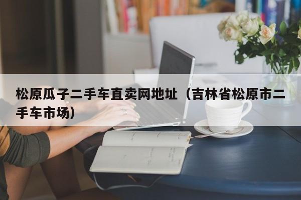 松原瓜子二手车直卖网地址（吉林省松原市二手车市场）