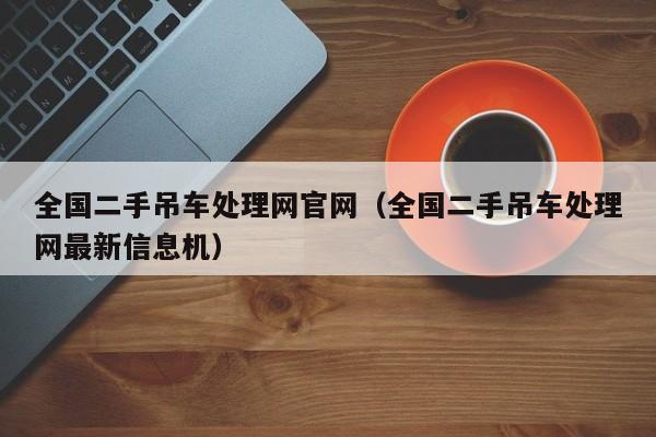 全国二手吊车处理网官网（全国二手吊车处理网最新信息机）