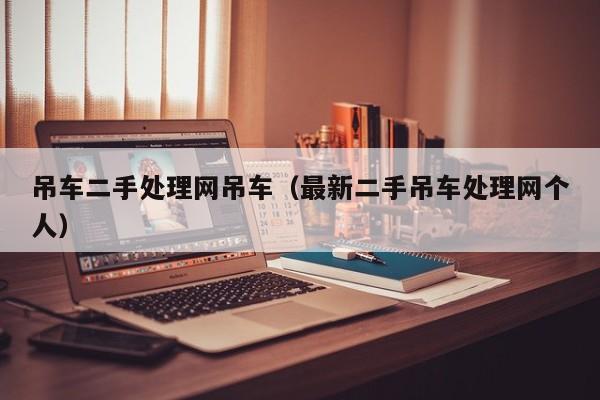 吊车二手处理网吊车（最新二手吊车处理网个人）