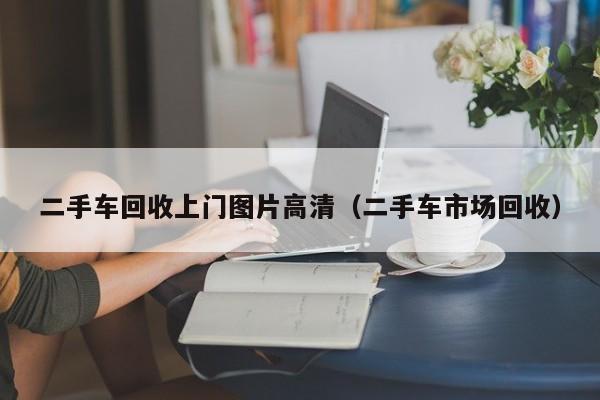二手车回收上门图片高清（二手车市场回收）