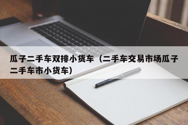 瓜子二手车双排小货车（二手车交易市场瓜子二手车市小货车）