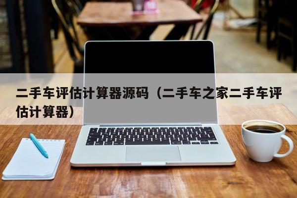 二手车评估计算器源码（二手车之家二手车评估计算器）