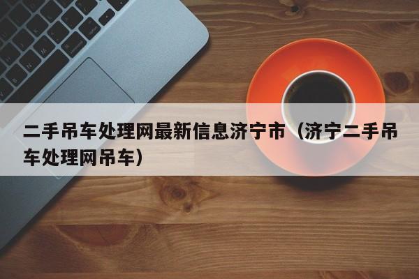 二手吊车处理网最新信息济宁市（济宁二手吊车处理网吊车）