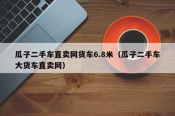 瓜子二手车直卖网货车6.8米（瓜子二手车大货车直卖网）