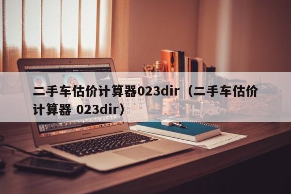 二手车估价计算器023dir（二手车估价计算器 023dir）