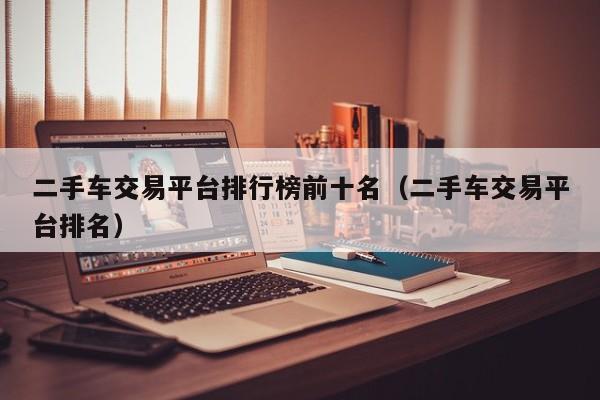 二手车交易平台排行榜前十名（二手车交易平台排名）