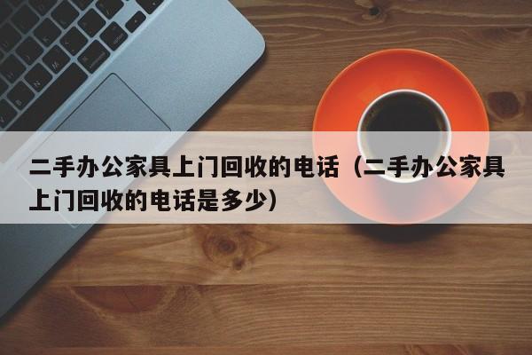 二手办公家具上门回收的电话（二手办公家具上门回收的电话是多少）