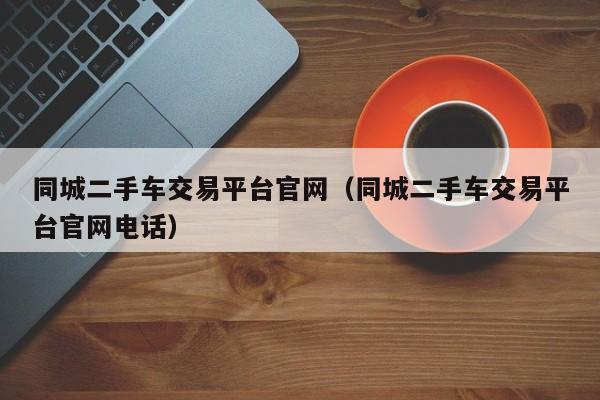 同城二手车交易平台官网（同城二手车交易平台官网电话）