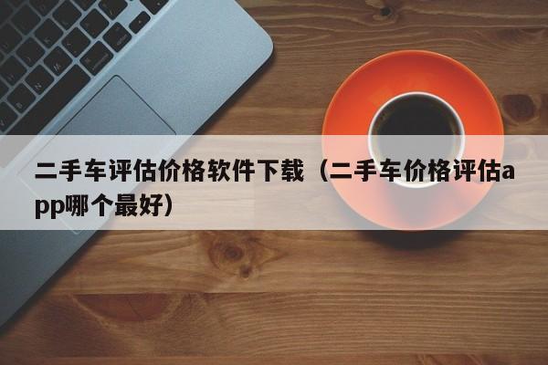 二手车评估价格软件下载（二手车价格评估app哪个最好）