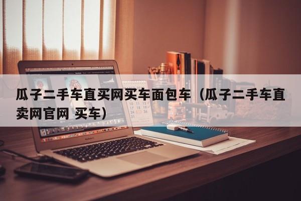 瓜子二手车直买网买车面包车（瓜子二手车直卖网官网 买车）