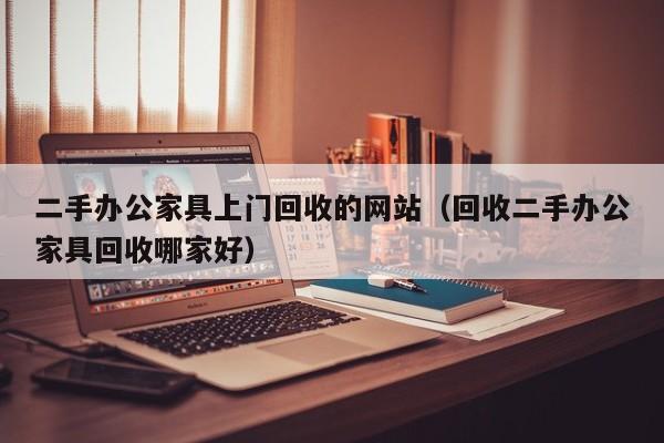 二手办公家具上门回收的网站（回收二手办公家具回收哪家好）