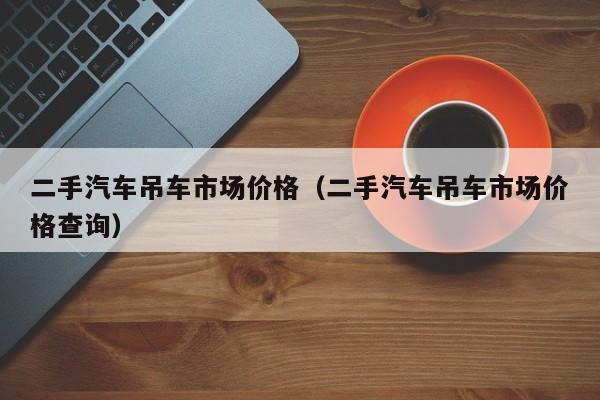 二手汽车吊车市场价格（二手汽车吊车市场价格查询）