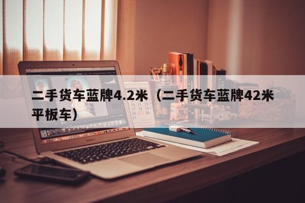二手货车蓝牌4.2米（二手货车蓝牌42米平板车）