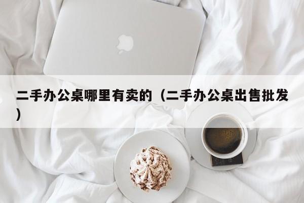 二手办公桌哪里有卖的（二手办公桌出售批发）