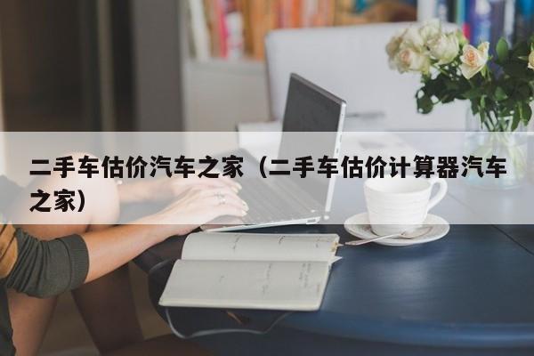 二手车估价汽车之家（二手车估价计算器汽车之家）