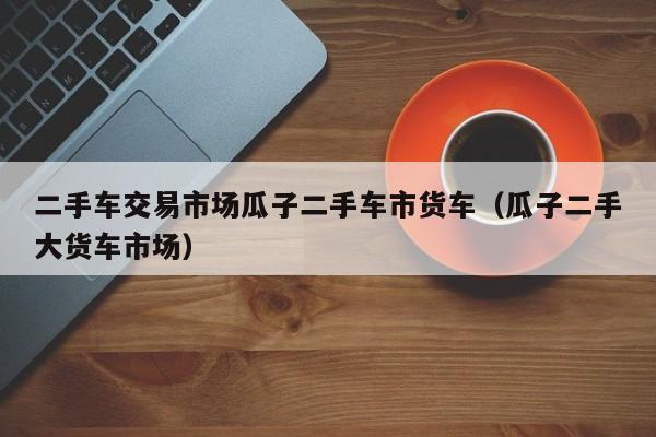 二手车交易市场瓜子二手车市货车（瓜子二手大货车市场）