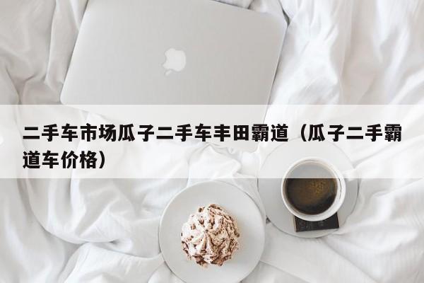 二手车市场瓜子二手车丰田霸道（瓜子二手霸道车价格）