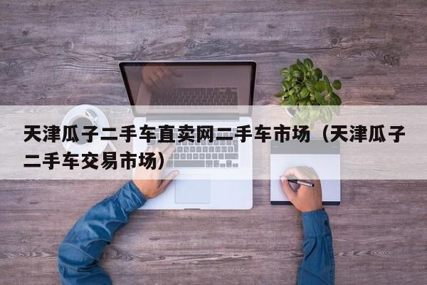 天津瓜子二手车直卖网二手车市场（天津瓜子二手车交易市场）