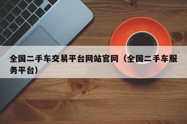 全国二手车交易平台网站官网（全国二手车服务平台）