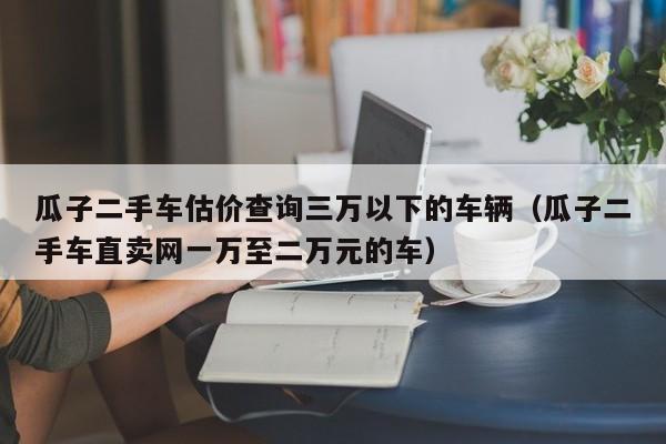瓜子二手车估价查询三万以下的车辆（瓜子二手车直卖网一万至二万元的车）