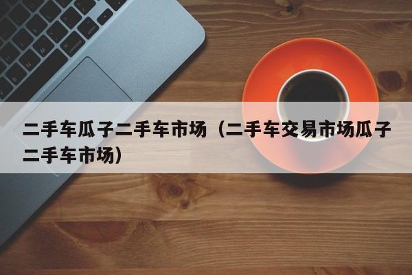 二手车瓜子二手车市场（二手车交易市场瓜子二手车市场）