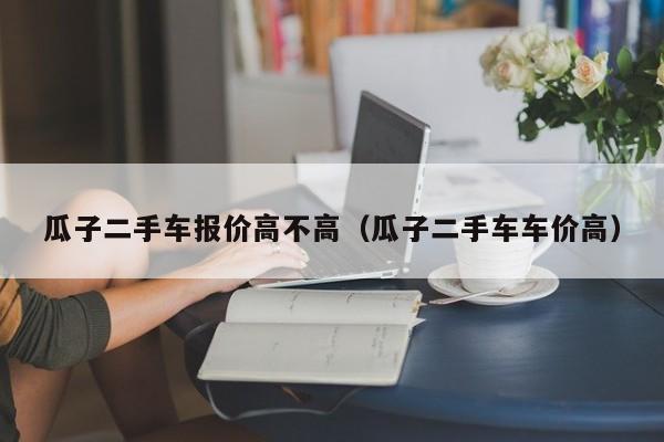 瓜子二手车报价高不高（瓜子二手车车价高）