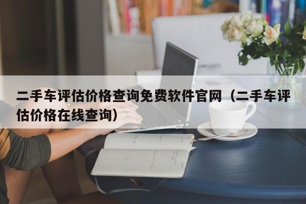 二手车评估价格查询免费软件官网（二手车评估价格在线查询）