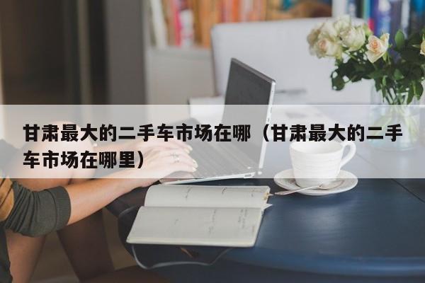 甘肃最大的二手车市场在哪（甘肃最大的二手车市场在哪里）