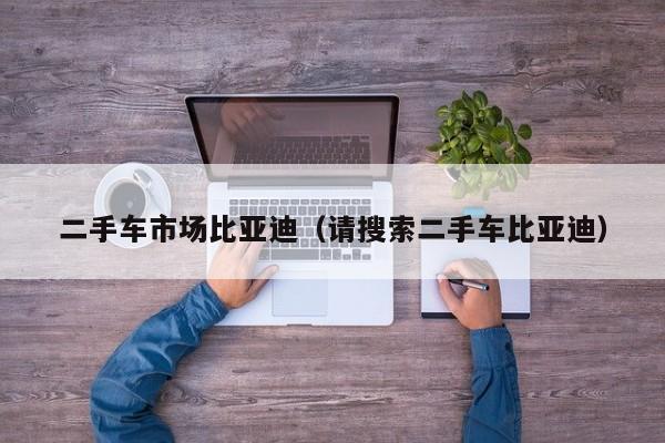 二手车市场比亚迪（请搜索二手车比亚迪）