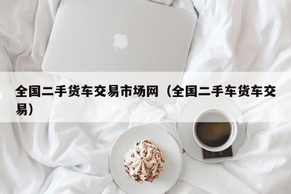 全国二手货车交易市场网（全国二手车货车交易）