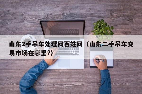 山东2手吊车处理网百姓网（山东二手吊车交易市场在哪里?）
