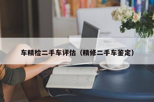 车精检二手车评估（精修二手车鉴定）