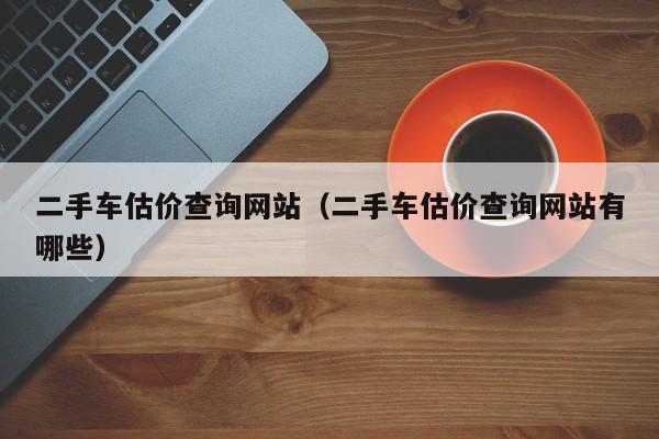 二手车估价查询网站（二手车估价查询网站有哪些）
