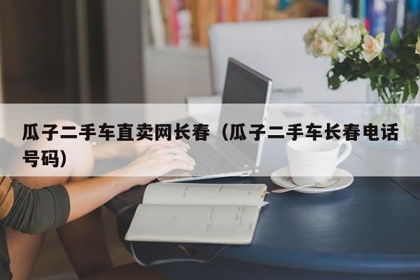 瓜子二手车直卖网长春（瓜子二手车长春电话号码）
