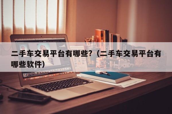 二手车交易平台有哪些?（二手车交易平台有哪些软件）
