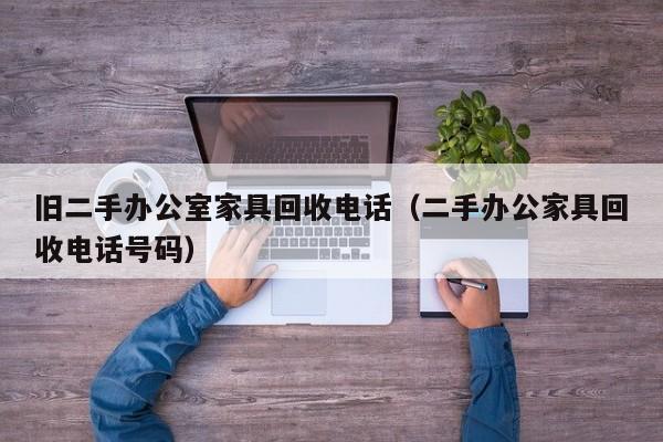 旧二手办公室家具回收电话（二手办公家具回收电话号码）