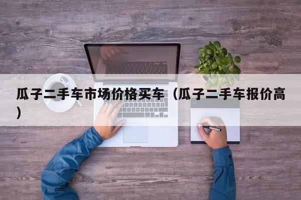 瓜子二手车市场价格买车（瓜子二手车报价高）