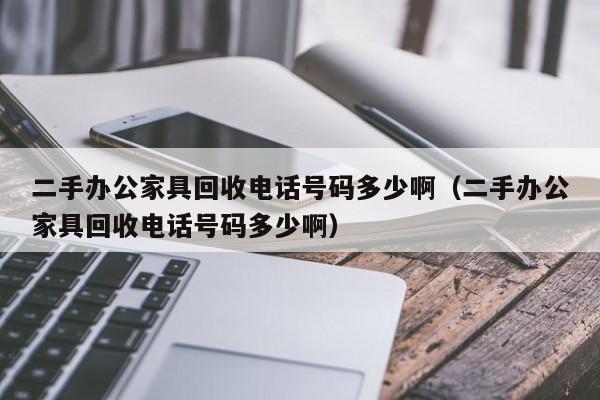 二手办公家具回收电话号码多少啊（二手办公家具回收电话号码多少啊）