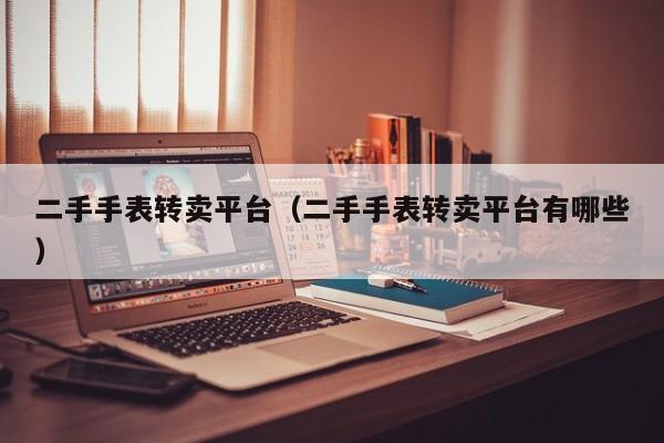 二手手表转卖平台（二手手表转卖平台有哪些）