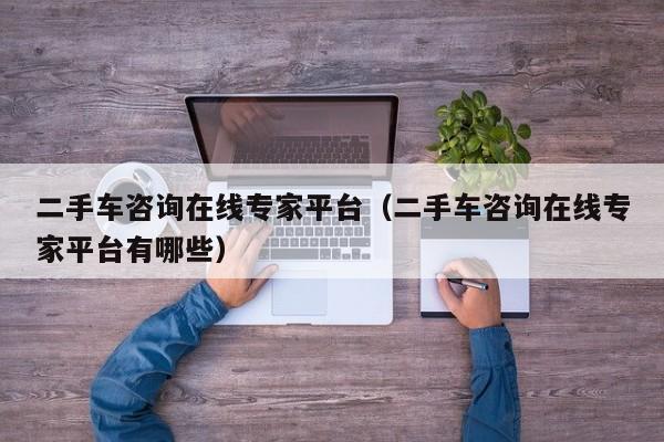 二手车咨询在线专家平台（二手车咨询在线专家平台有哪些）