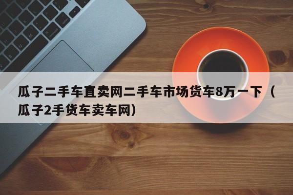 瓜子二手车直卖网二手车市场货车8万一下（瓜子2手货车卖车网）