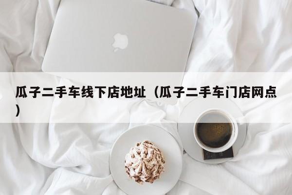 瓜子二手车线下店地址（瓜子二手车门店网点）