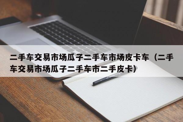 二手车交易市场瓜子二手车市场皮卡车（二手车交易市场瓜子二手车市二手皮卡）